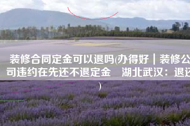装修合同定金可以退吗(办得好｜装修公司违约在先还不退定金 湖北武汉：退还)