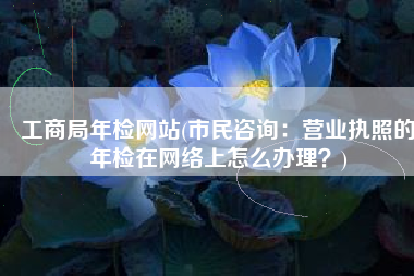 工商局年检网站(市民咨询：营业执照的年检在网络上怎么办理？)