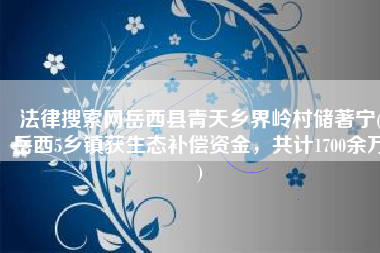 法律搜索网岳西县青天乡界岭村储著宁(岳西5乡镇获生态补偿资金，共计1700余万)
