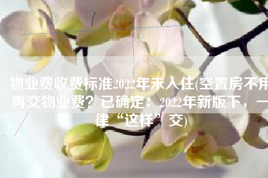 物业费收费标准2022年未入住(空置房不用再交物业费？已确定：2022年新版下，一律“这样”交)