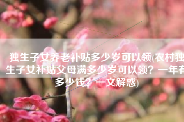 独生子女养老补贴多少岁可以领(农村独生子女补贴父母满多少岁可以领？一年有多少钱？一文解惑)