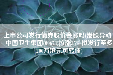 上市公司发行债券股价会涨吗(港股异动 | 中国卫生集团(00673)拉涨35% 拟发行至多8200万港元可转债)