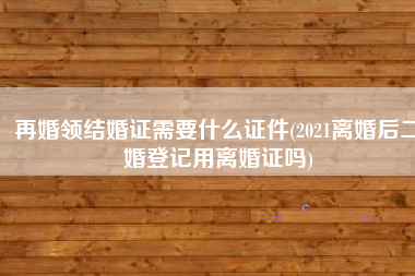 再婚领结婚证需要什么证件(2021离婚后二婚登记用离婚证吗)