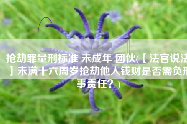 抢劫罪量刑标准 未成年 团伙(【法官说法】未满十六周岁抢劫他人钱财是否需负刑事责任？)