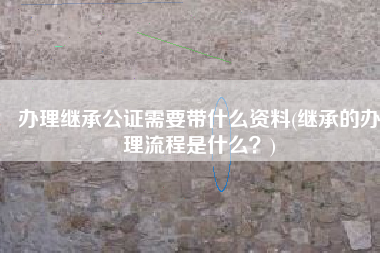 办理继承公证需要带什么资料(继承的办理流程是什么？)