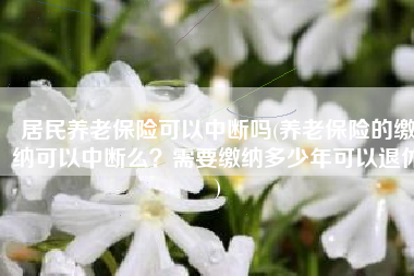 居民养老保险可以中断吗(养老保险的缴纳可以中断么？需要缴纳多少年可以退休)