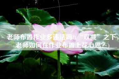 老师布置作业多违法吗?(“双减”之下，老师如何在作业布置上花心思？)
