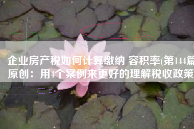 企业房产税如何计算缴纳 容积率(第144篇原创：用4个案例来更好的理解税收政策)