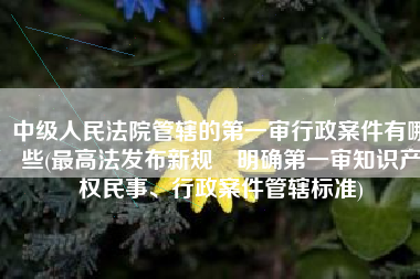 中级人民法院管辖的第一审行政案件有哪些(最高法发布新规 明确第一审知识产权民事、行政案件管辖标准)