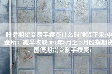 股指期货交易手续费什么时候降下来(中金所：减半收取2021年8月至12月股指期货、国债期货交割手续费)