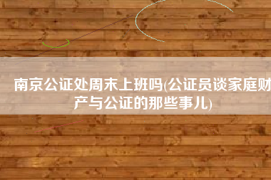 南京公证处周末上班吗(公证员谈家庭财产与公证的那些事儿)