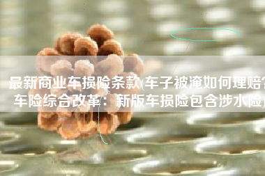 最新商业车损险条款(车子被淹如何理赔？车险综合改革：新版车损险包含涉水险)