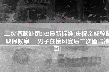 二次酒驾处罚2022最新标准(庆祝亲戚醉驾取保候审 一男子在接风宴后二次酒驾被查)