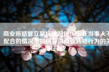 商业贿赂罪立案标准超过10万(在当事人不配合的情况下如何获得商业贿赂行为的关键证据？)