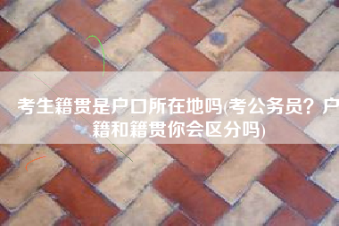 考生籍贯是户口所在地吗(考公务员？户籍和籍贯你会区分吗)