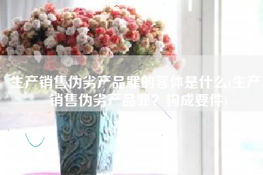 生产销售伪劣产品罪的客体是什么(生产、销售伪劣产品罪？构成要件)