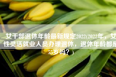 女干部退休年龄最新规定2022(2022年，女性灵活就业人员办理退休，退休年龄都是55岁吗？)