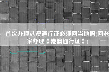 首次办理港澳通行证必须回当地吗(回老家办理《港澳通行证》)