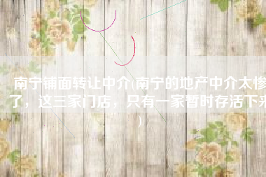 南宁铺面转让中介(南宁的地产中介太惨了，这三家门店，只有一家暂时存活下来)