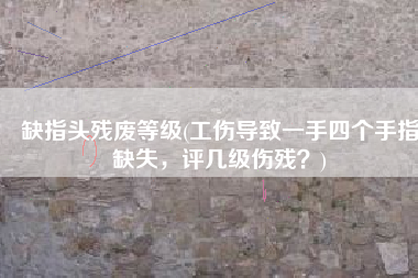 缺指头残废等级(工伤导致一手四个手指缺失，评几级伤残？)