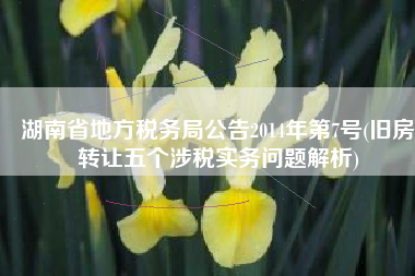 湖南省地方税务局公告2014年第7号(旧房转让五个涉税实务问题解析)