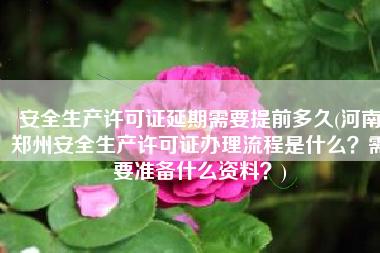 安全生产许可证延期需要提前多久(河南郑州安全生产许可证办理流程是什么？需要准备什么资料？)