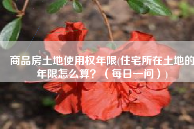 商品房土地使用权年限(住宅所在土地的年限怎么算？（每日一问）)