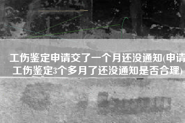 工伤鉴定申请交了一个月还没通知(申请工伤鉴定3个多月了还没通知是否合理)