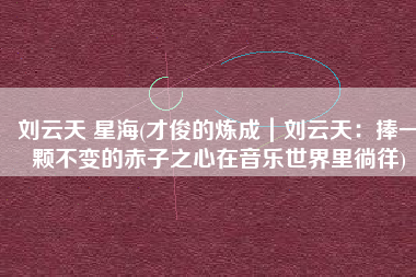 刘云天 星海(才俊的炼成｜刘云天：捧一颗不变的赤子之心在音乐世界里徜徉)