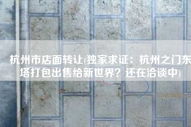 杭州市店面转让(独家求证：杭州之门东塔打包出售给新世界？还在洽谈中)