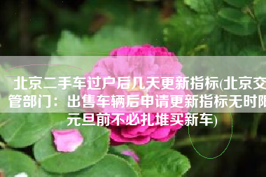 北京二手车过户后几天更新指标(北京交管部门：出售车辆后申请更新指标无时限 元旦前不必扎堆买新车)
