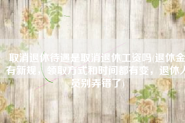 取消退休待遇是取消退休工资吗(退休金有新规，领取方式和时间都有变，退休人员别弄错了)