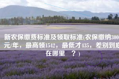 新农保缴费标准及领取标准(农保缴纳3000元/年，最高领1542，最低才435，差别到底在哪里​？)