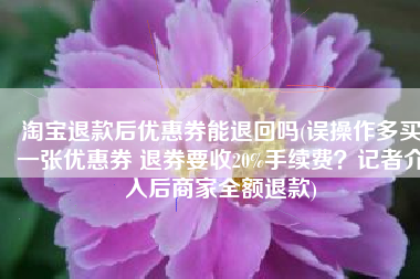 淘宝退款后优惠券能退回吗(误操作多买一张优惠券 退券要收20%手续费？记者介入后商家全额退款)