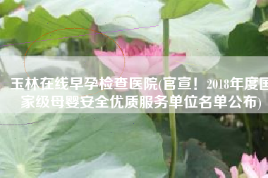 玉林在线早孕检查医院(官宣！2018年度国家级母婴安全优质服务单位名单公布)