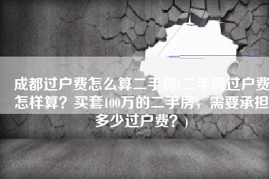成都过户费怎么算二手房(二手房过户费怎样算？买套100万的二手房，需要承担多少过户费？)