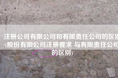 注册公司有限公司和有限责任公司的区别(股份有限公司注册要求 与有限责任公司的区别)
