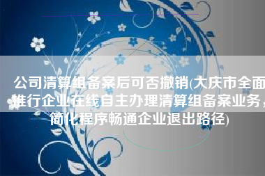 公司清算组备案后可否撤销(大庆市全面推行企业在线自主办理清算组备案业务，简化程序畅通企业退出路径)