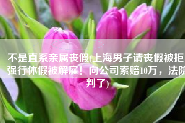 不是直系亲属丧假(上海男子请丧假被拒，强行休假被解雇！向公司索赔10万，法院判了)