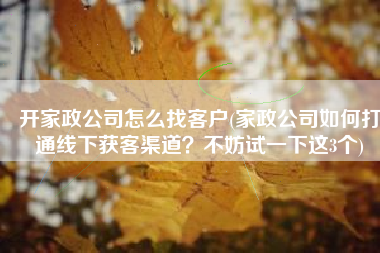 开家政公司怎么找客户(家政公司如何打通线下获客渠道？不妨试一下这3个)