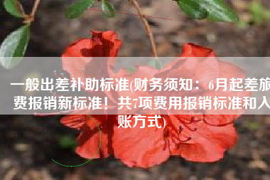 一般出差补助标准(财务须知：6月起差旅费报销新标准！共7项费用报销标准和入账方式)