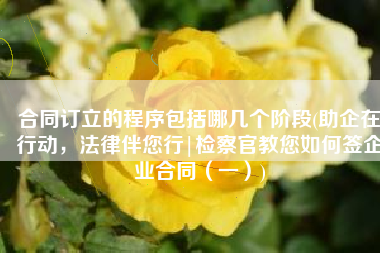 合同订立的程序包括哪几个阶段(助企在行动，法律伴您行|检察官教您如何签企业合同（一）)