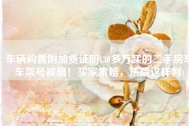 车辆购置附加费证明(30多万买的二手房车车架号被磨！买家索赔，法院这样判)