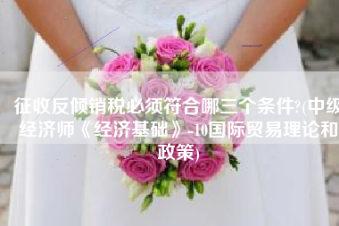 征收反倾销税必须符合哪三个条件?(中级经济师《经济基础》-10国际贸易理论和政策)