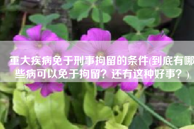 重大疾病免于刑事拘留的条件(到底有哪些病可以免于拘留？还有这种好事？)