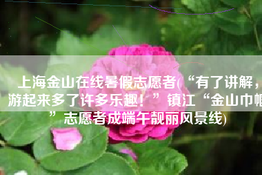 上海金山在线暑假志愿者(“有了讲解，游起来多了许多乐趣！”镇江“金山巾帼”志愿者成端午靓丽风景线)