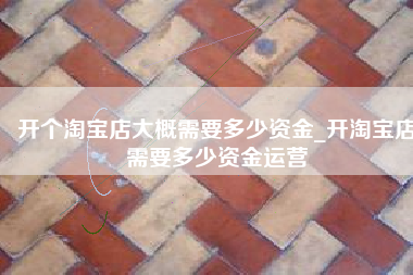 开个淘宝店大概需要多少资金_开淘宝店需要多少资金运营