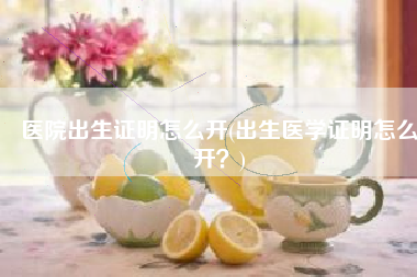 医院出生证明怎么开(出生医学证明怎么开？)