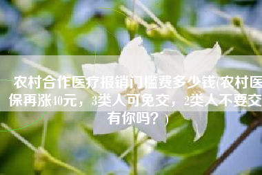 农村合作医疗报销门槛费多少钱(农村医保再涨40元，3类人可免交，2类人不要交，有你吗？)