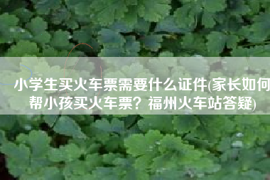 小学生买火车票需要什么证件(家长如何帮小孩买火车票？福州火车站答疑)